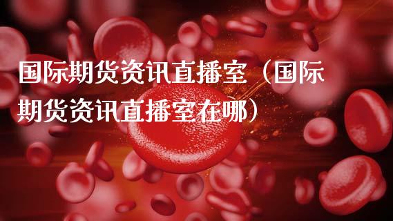 国际期货资讯直播室（国际期货资讯直播室在哪）_https://www.kuaijiepai.net_期货在线_第1张
