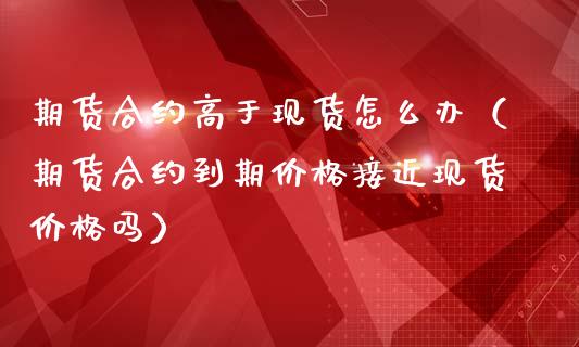期货合约高于现货怎么办（期货合约到期价格接近现货价格吗）_https://www.kuaijiepai.net_国际期货_第1张