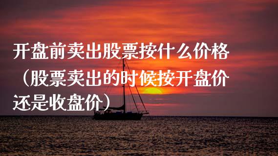 开盘前卖出股票按什么价格（股票卖出的时候按开盘价还是收盘价）_https://www.kuaijiepai.net_新股新闻_第1张