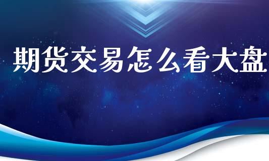 期货交易怎么看大盘_https://www.kuaijiepai.net_期货资讯_第1张