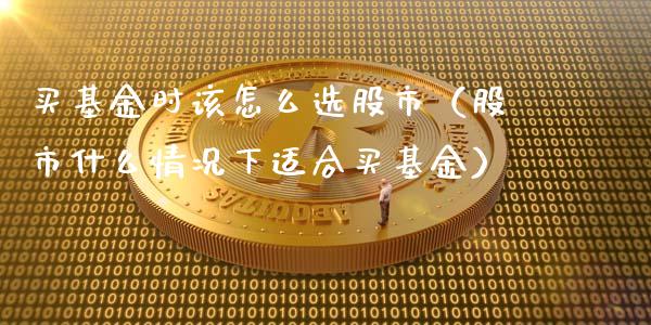 买基金时该怎么选股市（股市什么情况下适合买基金）_https://www.kuaijiepai.net_投资理财_第1张
