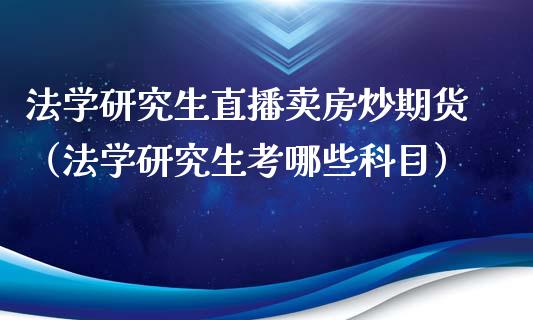 法学研究生直播卖房炒期货（法学研究生考哪些科目）_https://www.kuaijiepai.net_期货在线_第1张