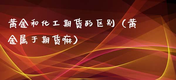黄金和化工期货的区别（黄金属于期货嘛）_https://www.kuaijiepai.net_国际期货_第1张