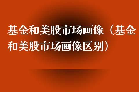 基金和美股市场画像（基金和美股市场画像区别）_https://www.kuaijiepai.net_期货理财_第1张