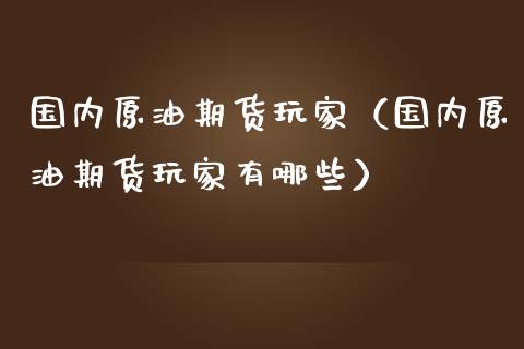 国内原油期货玩家（国内原油期货玩家有哪些）_https://www.kuaijiepai.net_国际期货_第1张