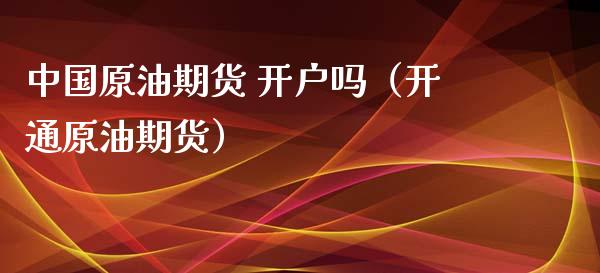 中国原油期货 开户吗（开通原油期货）_https://www.kuaijiepai.net_国际期货_第1张
