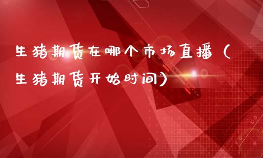 生猪期货在哪个市场直播（生猪期货开始时间）_https://www.kuaijiepai.net_期货在线_第1张