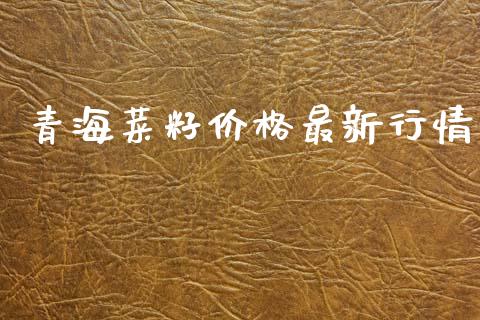 青海菜籽价格最新行情_https://www.kuaijiepai.net_国际期货_第1张