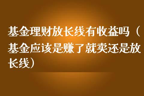 基金理财放长线有收益吗（基金应该是赚了就卖还是放长线）_https://www.kuaijiepai.net_投资理财_第1张