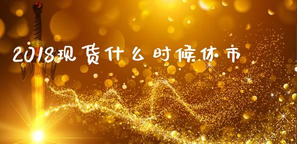 2018现货什么时候休市_https://www.kuaijiepai.net_国际期货_第1张