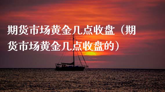 期货市场黄金几点收盘（期货市场黄金几点收盘的）_https://www.kuaijiepai.net_期货资讯_第1张