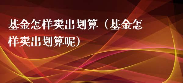 基金怎样卖出划算（基金怎样卖出划算呢）_https://www.kuaijiepai.net_期货理财_第1张