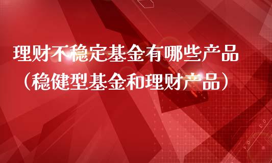 理财不稳定基金有哪些产品（稳健型基金和理财产品）_https://www.kuaijiepai.net_投资理财_第1张