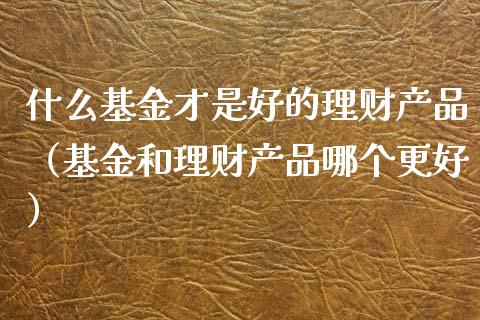 什么基金才是好的理财产品（基金和理财产品哪个更好）_https://www.kuaijiepai.net_投资理财_第1张