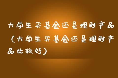 大学生买基金还是理财产品（大学生买基金还是理财产品比较好）_https://www.kuaijiepai.net_投资理财_第1张