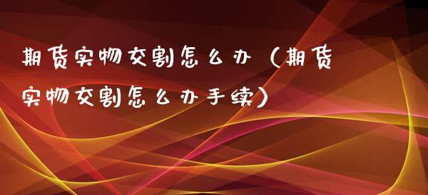 期货实物交割怎么办（期货实物交割怎么办手续）_https://www.kuaijiepai.net_国际期货_第1张