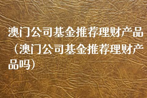 澳门公司基金推荐理财产品（澳门公司基金推荐理财产品吗）_https://www.kuaijiepai.net_投资理财_第1张