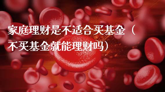 家庭理财是不适合买基金（不买基金就能理财吗）_https://www.kuaijiepai.net_投资理财_第1张