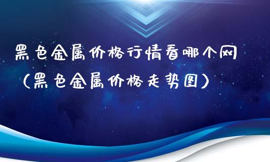 黑色金属价格行情看哪个网（黑色金属价格走势图）_https://www.kuaijiepai.net_国际期货_第1张