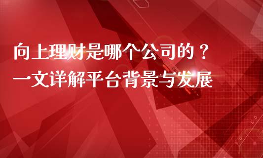 向上理财是哪个公司的？ 一文详解平台背景与发展_https://www.kuaijiepai.net_国际期货_第1张