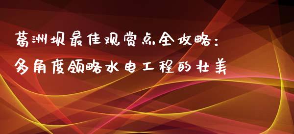 葛洲坝最佳观赏点全攻略：多角度领略水电工程的壮美_https://www.kuaijiepai.net_期货理财_第1张