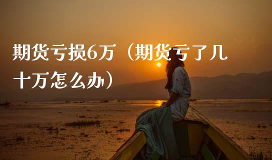期货亏损6万（期货亏了几十万怎么办）_https://www.kuaijiepai.net_国际期货_第1张