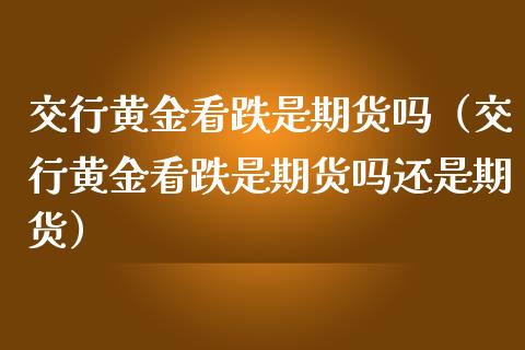 交行黄金看跌是期货吗（交行黄金看跌是期货吗还是期货）_https://www.kuaijiepai.net_期货资讯_第1张