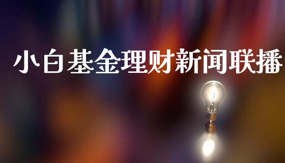 小白基金理财新闻联播_https://www.kuaijiepai.net_投资理财_第1张