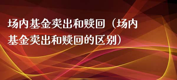 场内基金卖出和赎回（场内基金卖出和赎回的区别）_https://www.kuaijiepai.net_期货理财_第1张