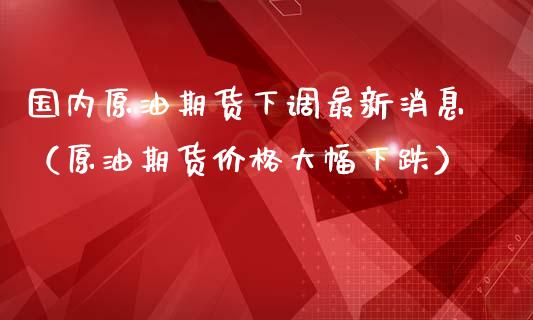 国内原油期货下调最新消息（原油期货价格大幅下跌）_https://www.kuaijiepai.net_期货资讯_第1张