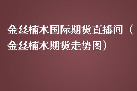 金丝楠木国际期货直播间（金丝楠木期货走势图）_https://www.kuaijiepai.net_期货在线_第1张