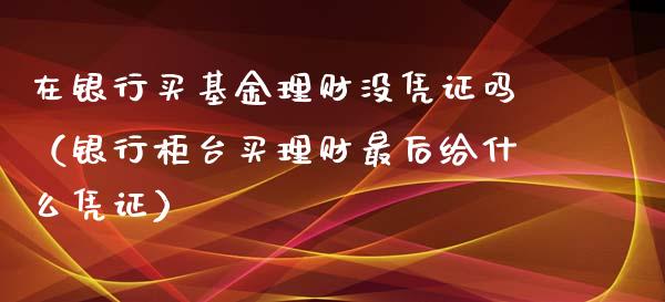 在银行买基金理财没凭证吗（银行柜台买理财最后给什么凭证）_https://www.kuaijiepai.net_期货理财_第1张