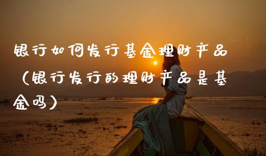银行如何发行基金理财产品（银行发行的理财产品是基金吗）_https://www.kuaijiepai.net_投资理财_第1张