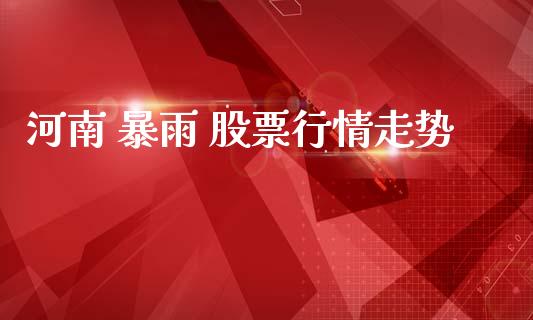 河南 暴雨 股票行情走势_https://www.kuaijiepai.net_股票理论_第1张