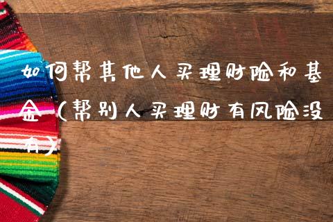 如何帮其他人买理财险和基金（帮别人买理财有风险没有）_https://www.kuaijiepai.net_投资理财_第1张