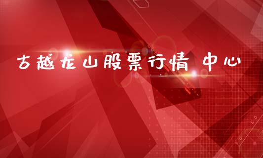 古越龙山股票行情 中心_https://www.kuaijiepai.net_新股新闻_第1张