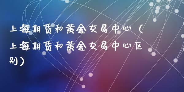 上海期货和黄金交易中心（上海期货和黄金交易中心区别）_https://www.kuaijiepai.net_期货资讯_第1张