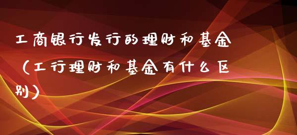 工商银行发行的理财和基金（工行理财和基金有什么区别）_https://www.kuaijiepai.net_期货理财_第1张