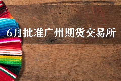 6月批准广州期货交易所_https://www.kuaijiepai.net_期货理财_第1张