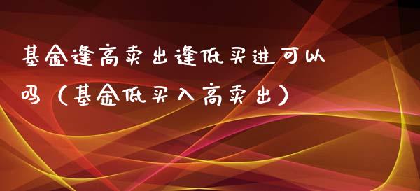 基金逢高卖出逢低买进可以吗（基金低买入高卖出）_https://www.kuaijiepai.net_投资理财_第1张