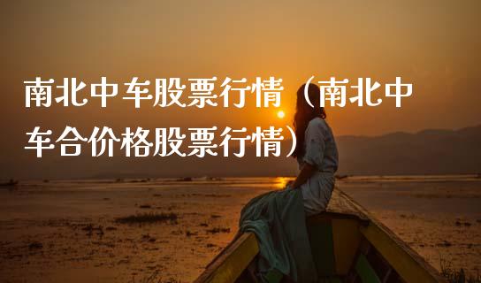 南北中车股票行情（南北中车合价格股票行情）_https://www.kuaijiepai.net_新股新闻_第1张