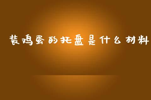 装鸡蛋的托盘是什么材料_https://www.kuaijiepai.net_国际期货_第1张