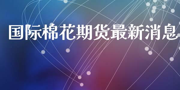 国际棉花期货最新消息_https://www.kuaijiepai.net_期货资讯_第1张