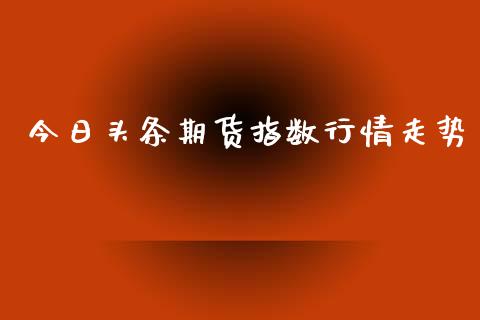 今日头条期货指数行情走势_https://www.kuaijiepai.net_国际期货_第1张