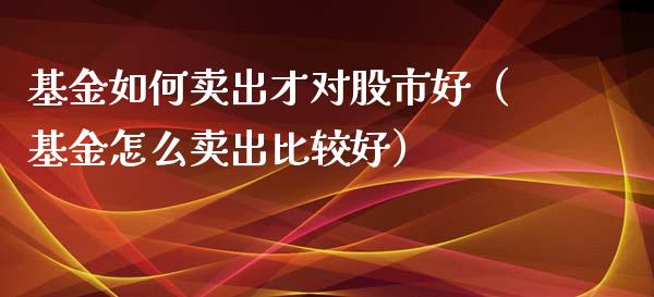 基金如何卖出才对股市好（基金怎么卖出比较好）_https://www.kuaijiepai.net_期货理财_第1张