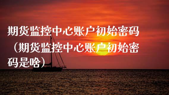 期货监控中心账户初始密码（期货监控中心账户初始密码是啥）_https://www.kuaijiepai.net_新股新闻_第1张