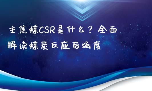 主焦煤CSR是什么？全面解读煤炭反应后强度_https://www.kuaijiepai.net_新股新闻_第1张
