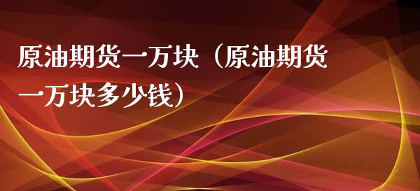 原油期货一万块（原油期货一万块多少钱）_https://www.kuaijiepai.net_国际期货_第1张