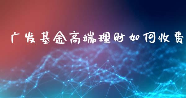 广发基金高端理财如何收费_https://www.kuaijiepai.net_投资理财_第1张