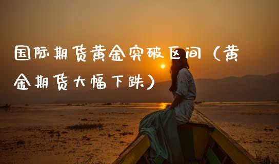 国际期货黄金突破区间（黄金期货大幅下跌）_https://www.kuaijiepai.net_国际期货_第1张